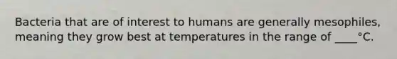 Bacteria that are of interest to humans are generally mesophiles, meaning they grow best at temperatures in the range of ____°C.