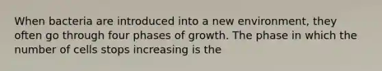 When bacteria are introduced into a new environment, they often go through four phases of growth. The phase in which the number of cells stops increasing is the