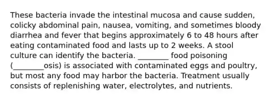 These bacteria invade the intestinal mucosa and cause sudden, colicky abdominal pain, nausea, vomiting, and sometimes bloody diarrhea and fever that begins approximately 6 to 48 hours after eating contaminated food and lasts up to 2 weeks. A stool culture can identify the bacteria. ________ food poisoning (________osis) is associated with contaminated eggs and poultry, but most any food may harbor the bacteria. Treatment usually consists of replenishing water, electrolytes, and nutrients.