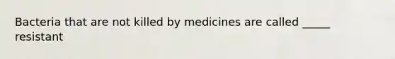 Bacteria that are not killed by medicines are called _____ resistant