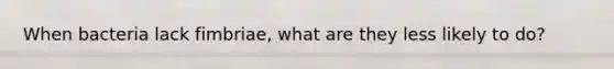 When bacteria lack fimbriae, what are they less likely to do?