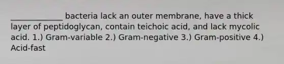 _____________ bacteria lack an outer membrane, have a thick layer of peptidoglycan, contain teichoic acid, and lack mycolic acid. 1.) Gram-variable 2.) Gram-negative 3.) Gram-positive 4.) Acid-fast