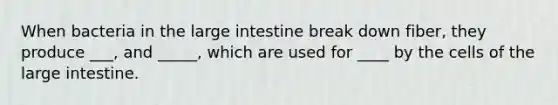 When bacteria in the large intestine break down fiber, they produce ___, and _____, which are used for ____ by the cells of the large intestine.