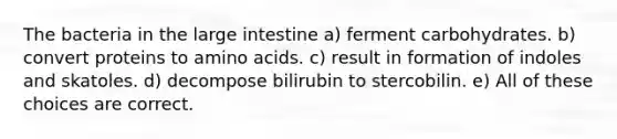 The bacteria in the large intestine a) ferment carbohydrates. b) convert proteins to amino acids. c) result in formation of indoles and skatoles. d) decompose bilirubin to stercobilin. e) All of these choices are correct.