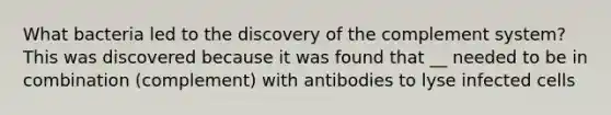 What bacteria led to the discovery of the complement system? This was discovered because it was found that __ needed to be in combination (complement) with antibodies to lyse infected cells