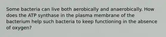 Some bacteria can live both aerobically and anaerobically. How does the ATP synthase in the plasma membrane of the bacterium help such bacteria to keep functioning in the absence of oxygen?