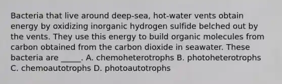 Bacteria that live around deep-sea, hot-water vents obtain energy by oxidizing inorganic hydrogen sulfide belched out by the vents. They use this energy to build <a href='https://www.questionai.com/knowledge/kjUwUacPFG-organic-molecules' class='anchor-knowledge'>organic molecules</a> from carbon obtained from the carbon dioxide in seawater. These bacteria are _____. A. chemoheterotrophs B. photoheterotrophs C. chemoautotrophs D. photoautotrophs