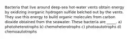 Bacteria that live around deep-sea hot-water vents obtain energy by oxidizing inorganic hydrogen sulfide belched out by the vents. They use this energy to build organic molecules from carbon dioxide obtained from the seawater. These bacteria are _____. a) photoheterotrophs b) chemoheterotrophs c) photoautotrophs d) chemoautotrophs