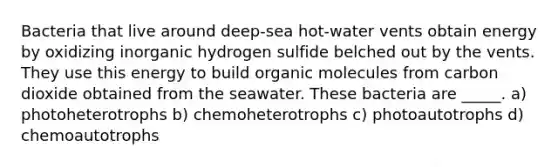 Bacteria that live around deep-sea hot-water vents obtain energy by oxidizing inorganic hydrogen sulfide belched out by the vents. They use this energy to build organic molecules from carbon dioxide obtained from the seawater. These bacteria are _____. a) photoheterotrophs b) chemoheterotrophs c) photoautotrophs d) chemoautotrophs