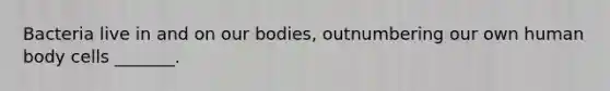 Bacteria live in and on our bodies, outnumbering our own human body cells _______.