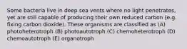 Some bacteria live in deep sea vents where no light penetrates, yet are still capable of producing their own reduced carbon (e.g. fixing carbon dioxide). These organisms are classified as (A) photoheterotroph (B) photoautotroph (C) chemoheterotroph (D) chemoautotroph (E) organotroph