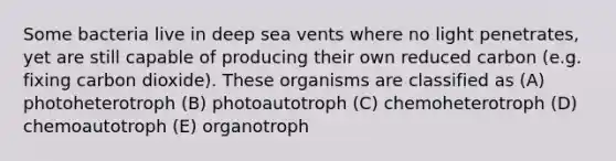 Some bacteria live in deep sea vents where no light penetrates, yet are still capable of producing their own reduced carbon (e.g. fixing carbon dioxide). These organisms are classified as (A) photoheterotroph (B) photoautotroph (C) chemoheterotroph (D) chemoautotroph (E) organotroph