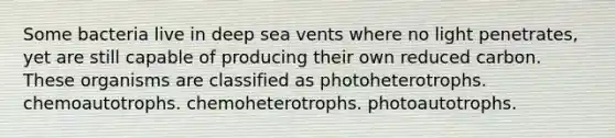 Some bacteria live in deep sea vents where no light penetrates, yet are still capable of producing their own reduced carbon. These organisms are classified as photoheterotrophs. chemoautotrophs. chemoheterotrophs. photoautotrophs.