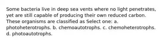 Some bacteria live in deep sea vents where no light penetrates, yet are still capable of producing their own reduced carbon. These organisms are classified as Select one: a. photoheterotrophs. b. chemoautotrophs. c. chemoheterotrophs. d. photoautotrophs.