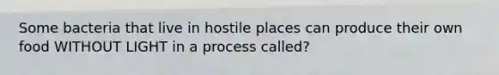 Some bacteria that live in hostile places can produce their own food WITHOUT LIGHT in a process called?