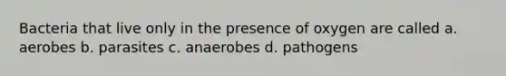 Bacteria that live only in the presence of oxygen are called a. aerobes b. parasites c. anaerobes d. pathogens