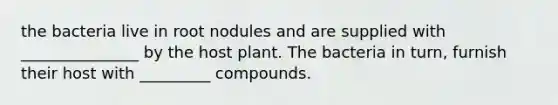 the bacteria live in root nodules and are supplied with _______________ by the host plant. The bacteria in turn, furnish their host with _________ compounds.