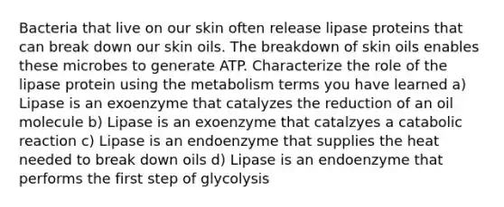 Bacteria that live on our skin often release lipase proteins that can break down our skin oils. The breakdown of skin oils enables these microbes to generate ATP. Characterize the role of the lipase protein using the metabolism terms you have learned a) Lipase is an exoenzyme that catalyzes the reduction of an oil molecule b) Lipase is an exoenzyme that catalzyes a catabolic reaction c) Lipase is an endoenzyme that supplies the heat needed to break down oils d) Lipase is an endoenzyme that performs the first step of glycolysis