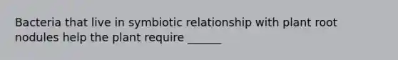 Bacteria that live in symbiotic relationship with plant root nodules help the plant require ______