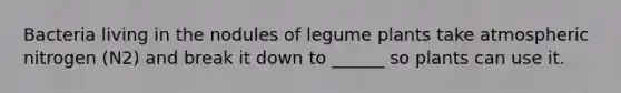 Bacteria living in the nodules of legume plants take atmospheric nitrogen (N2) and break it down to ______ so plants can use it.