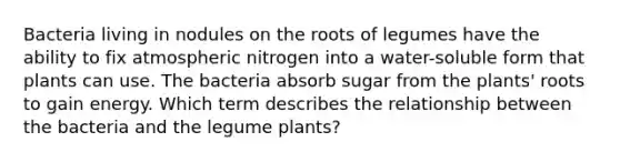 Bacteria living in nodules on the roots of legumes have the ability to fix atmospheric nitrogen into a water-soluble form that plants can use. The bacteria absorb sugar from the plants' roots to gain energy. Which term describes the relationship between the bacteria and the legume plants?