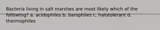 Bacteria living in salt marshes are most likely which of the following? a. acidophiles b. barophiles c. halotolerant d. thermophiles