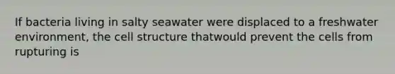 If bacteria living in salty seawater were displaced to a freshwater environment, the cell structure thatwould prevent the cells from rupturing is