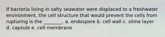 If bacteria living in salty seawater were displaced to a freshwater environment, the cell structure that would prevent the cells from rupturing is the ________. a. endospore b. cell wall c. slime layer d. capsule e. cell membrane