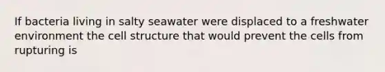 If bacteria living in salty seawater were displaced to a freshwater environment the cell structure that would prevent the cells from rupturing is