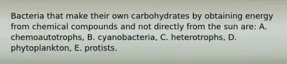 Bacteria that make their own carbohydrates by obtaining energy from chemical compounds and not directly from the sun are: A. chemoautotrophs, B. cyanobacteria, C. heterotrophs, D. phytoplankton, E. protists.