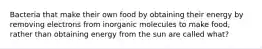 Bacteria that make their own food by obtaining their energy by removing electrons from inorganic molecules to make food, rather than obtaining energy from the sun are called what?