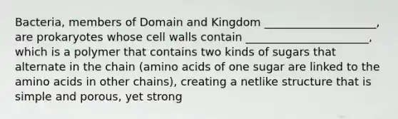 Bacteria, members of Domain and Kingdom ____________________, are prokaryotes whose cell walls contain ______________________, which is a polymer that contains two kinds of sugars that alternate in the chain (amino acids of one sugar are linked to the amino acids in other chains), creating a netlike structure that is simple and porous, yet strong