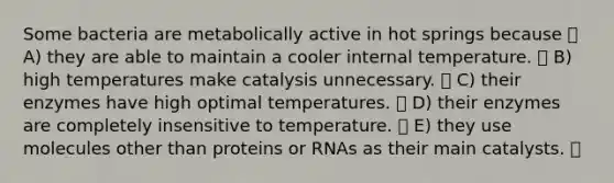 Some bacteria are metabolically active in hot springs because A) they are able to maintain a cooler internal temperature. B) high temperatures make catalysis unnecessary. C) their enzymes have high optimal temperatures. D) their enzymes are completely insensitive to temperature. E) they use molecules other than proteins or RNAs as their main catalysts.