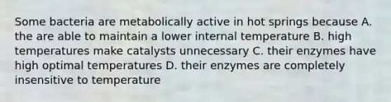 Some bacteria are metabolically active in hot springs because A. the are able to maintain a lower internal temperature B. high temperatures make catalysts unnecessary C. their enzymes have high optimal temperatures D. their enzymes are completely insensitive to temperature