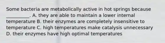 Some bacteria are metabolically active in hot springs because __________. A. they are able to maintain a lower internal temperature B. their enzymes are completely insensitive to temperature C. high temperatures make catalysis unnecessary D. their enzymes have high optimal temperatures