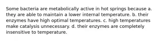 Some bacteria are metabolically active in hot springs because a. they are able to maintain a lower internal temperature. b. their enzymes have high optimal temperatures. c. high temperatures make catalysis unnecessary. d. their enzymes are completely insensitive to temperature.