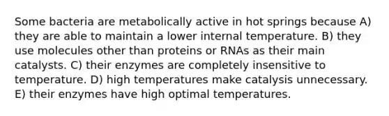 Some bacteria are metabolically active in hot springs because A) they are able to maintain a lower internal temperature. B) they use molecules other than proteins or RNAs as their main catalysts. C) their enzymes are completely insensitive to temperature. D) high temperatures make catalysis unnecessary. E) their enzymes have high optimal temperatures.