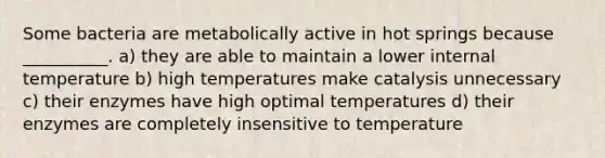 Some bacteria are metabolically active in hot springs because __________. a) they are able to maintain a lower internal temperature b) high temperatures make catalysis unnecessary c) their enzymes have high optimal temperatures d) their enzymes are completely insensitive to temperature