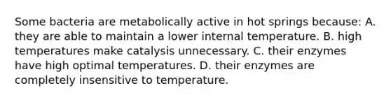 Some bacteria are metabolically active in hot springs because: A. they are able to maintain a lower internal temperature. B. high temperatures make catalysis unnecessary. C. their enzymes have high optimal temperatures. D. their enzymes are completely insensitive to temperature.