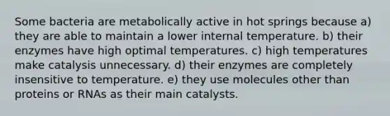 Some bacteria are metabolically active in hot springs because a) they are able to maintain a lower internal temperature. b) their enzymes have high optimal temperatures. c) high temperatures make catalysis unnecessary. d) their enzymes are completely insensitive to temperature. e) they use molecules other than proteins or RNAs as their main catalysts.