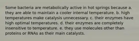 Some bacteria are metabolically active in hot springs because a. they are able to maintain a cooler internal temperature. b. high temperatures make catalysis unnecessary. c. their enzymes have high optimal temperatures. d. their enzymes are completely insensitive to temperature. e. they use molecules other than proteins or RNAs as their main catalysts.