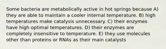 Some bacteria are metabolically active in hot springs because A) they are able to maintain a cooler internal temperature. B) high temperatures make catalysis unnecessary. C) their enzymes have high optimal temperatures. D) their enzymes are completely insensitive to temperature. E) they use molecules other than proteins or RNAs as their main catalysts