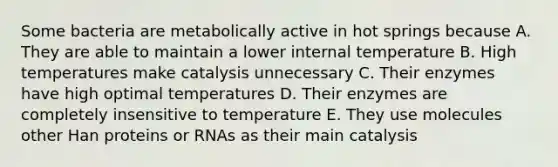 Some bacteria are metabolically active in hot springs because A. They are able to maintain a lower internal temperature B. High temperatures make catalysis unnecessary C. Their enzymes have high optimal temperatures D. Their enzymes are completely insensitive to temperature E. They use molecules other Han proteins or RNAs as their main catalysis