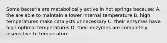 Some bacteria are metabolically active in hot springs because: A. the are able to maintain a lower internal temperature B. high temperatures make catalysts unnecessary C. their enzymes have high optimal temperatures D. their enzymes are completely insensitive to temperature