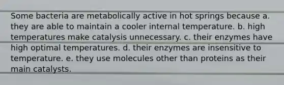 Some bacteria are metabolically active in hot springs because a. they are able to maintain a cooler internal temperature. b. high temperatures make catalysis unnecessary. c. their enzymes have high optimal temperatures. d. their enzymes are insensitive to temperature. e. they use molecules other than proteins as their main catalysts.