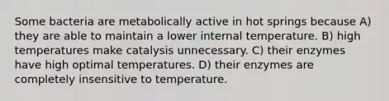 Some bacteria are metabolically active in hot springs because A) they are able to maintain a lower internal temperature. B) high temperatures make catalysis unnecessary. C) their enzymes have high optimal temperatures. D) their enzymes are completely insensitive to temperature.