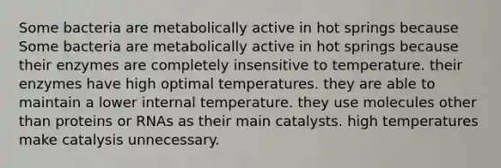 Some bacteria are metabolically active in hot springs because Some bacteria are metabolically active in hot springs because their enzymes are completely insensitive to temperature. their enzymes have high optimal temperatures. they are able to maintain a lower internal temperature. they use molecules other than proteins or RNAs as their main catalysts. high temperatures make catalysis unnecessary.