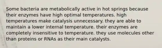 Some bacteria are metabolically active in hot springs because their enzymes have high optimal temperatures. high temperatures make catalysis unnecessary. they are able to maintain a lower internal temperature. their enzymes are completely insensitive to temperature. they use molecules other than proteins or RNAs as their main catalysts.