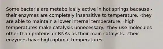 Some bacteria are metabolically active in hot springs because -their enzymes are completely insensitive to temperature. -they are able to maintain a lower internal temperature. -high temperatures make catalysis unnecessary. -they use molecules other than proteins or RNAs as their main catalysts. -their enzymes have high optimal temperatures.