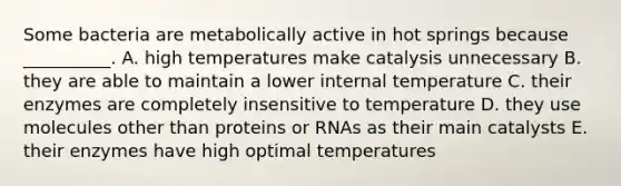 Some bacteria are metabolically active in hot springs because __________. A. high temperatures make catalysis unnecessary B. they are able to maintain a lower internal temperature C. their enzymes are completely insensitive to temperature D. they use molecules other than proteins or RNAs as their main catalysts E. their enzymes have high optimal temperatures